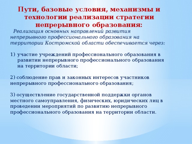 Пути, базовые условия, механизмы и технологии реализации стратегии непрерывного образования:    Реализация основных направлений развития непрерывного профессионального образования на территории Костромской области обеспечивается через: участие учреждений профессионального образования в развитии непрерывного профессионального образования на территории области; 2) соблюдение прав и законных интересов участников непрерывного профессионального образования; 3) осуществление государственной поддержки органов местного самоуправления, физических, юридических лиц в проведении мероприятий по развитию непрерывного профессионального образования на территории области. 