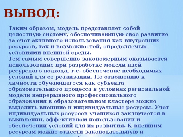 ВЫВОД: Таким образом, модель представляет собой целостную систему, обеспечивающую свое развитие за счет активного использования как внутренних ресурсов, так и возможностей, определяемых условиями внешней среды. Тем самым совершенно закономерным оказывается использование при разработке модели идей ресурсного подхода, т.е. обеспечение необходимых условий для ее реализации. По отношению к личности обучающегося как субъекта образовательного процесса в условиях региональной модели непрерывного профессионального образования в образовательном кластере можно выделить внешние и индивидуальные ресурсы. Учет индивидуальных ресурсов учащихся заключается в выявлении, эффективном использовании и обеспечении условий для их развития. К внешним ресурсам можно отнести законодательную и нормативно-правовую базу, материально-техническое и кадровое обеспечение модели. 