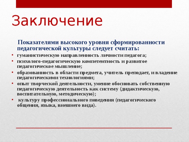 Заключение  Показателями высокого уровня сформированности педагогической культуры следует считать: гуманистическую направленность личности педагога; психолого-педагогическую компетентность и развитое педагогическое мышление; образованность в области предмета, учитель преподает, и владение педагогическими технологиями; опыт творческой деятельности, умение обосновать собственную педагогическую деятельность как систему (дидактическую, воспитательную, методическую);  культуру профессионального поведения (педагогического общения, языка, внешнего вида). 