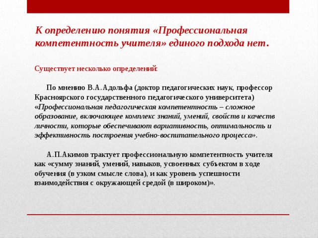 К определению понятия «Профессиональная компетентность учителя» единого подхода нет .   Существует несколько определений:        По мнению В.А.Адольфа (доктор педагогических наук, профессор Красноярского государственного педагогического университета) « Профессиональная педагогическая компетентность – сложное образование, включающее комплекс знаний, умений, свойств и качеств личности, которые обеспечивают вариативность, оптимальность и эффективность построения учебно-воспитательного процесса».        А.П.Акимов трактует профессиональную компетентность учителя как «сумму знаний, умений, навыков, усвоенных субъектом в ходе обучения (в узком смысле слова), и как уровень успешности взаимодействия с окружающей средой (в широком)».   