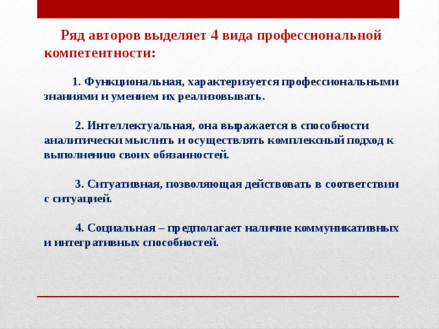        Ряд авторов выделяет 4 вида профессиональной компетентности:             1. Функциональная, характеризуется профессиональными знаниями и умением их реализовывать.            2. Интеллектуальная, она выражается в способности аналитически мыслить и осуществлять комплексный подход к выполнению своих обязанностей.            3. Ситуативная, позволяющая действовать в соответствии с ситуацией.            4. Социальная – предполагает наличие коммуникативных и интегративных способностей.   