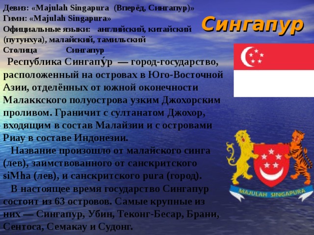 Сингапур Девиз: «Majulah Singapura (Вперёд, Сингапур)» Гимн: «Majulah Singapura» Официальные языки:  английский, китайский (путунхуа), малайский, тамильский Столица  Сингапур  Республика Сингапу́р — город-государство, расположенный на островах в Юго-Восточной Азии, отделённых от южной оконечности Малаккского полуострова узким Джохорским проливом. Граничит с султанатом Джохор, входящим в состав Малайзии и с островами Риау в составе Индонезии.  Название произошло от малайского синга (лев), заимствованного от санскритского siMha (лев), и санскритского pura (город).  В настоящее время государство Сингапур состоит из 63 островов. Самые крупные из них — Сингапур, Убин, Теконг-Бесар, Брани, Сентоса, Семакау и Судонг. 