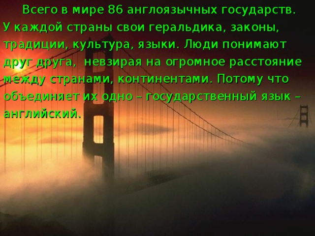 Всего в мире 86 англоязычных государств. У каждой страны свои геральдика, законы, традиции, культура, языки. Люди понимают друг друга, невзирая на огромное расстояние между странами, континентами. Потому что объединяет их одно – государственный язык – английский. 