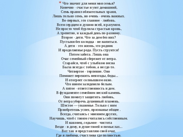 Что значит для меня моя семья?  Конечно - счастье и уют домашний,  Семь правил обязательных храня,  Лишь только семь, но очень - очень важных.  Во-первых, это главное - любовь.  Всем сердцем и душою всей, и разумом.  Не просто чтоб бурлила страстью кровь,  А трепетно, и каждый день по-разному.  Второе - дети. Что за дом без них?  Пустыня без колодца - не напиться.  А дети - это жизнь, это родник  И продолженье рода. Пусть струится!  Потом забота. Лишь она  Очаг семейный сбережет от ветра.  Старайся, чтоб с улыбкою весна  Была всегда с тобою, а не где-то.  Четвертое - терпение. Оно  Поможет пережить невзгоды, беды...  И отогреет солнышком окно.  Что инеем заледенело белым.  А пятое - ответственность и дом.  В фундаменте семейном веский камень.  Они помогут защитить любовь,  От ветра уберечь душевный пламень.  Шестое — уваженье. Только с ним  Приобретешь успех, признанье общее .  Всегда, считаясь с мнением других,  Научишь, чтоб с твоим считались собственным.  И наконец, седьмое - чистота  Везде - в дому, в душе твоей и помыслах...  Вот так я представляю свой очаг,  Где я любима, счастлива где полностью. 
