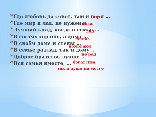 Где любовь да совет, там и горя … Где мир и лад, не нужен и … Лучший клад, когда в семье … В гостях хорошо, а дома … В своём доме и стены … В семье разлад, так и дому … Доброе братство лучше … Вся семья вместе, …  нет клад лад лучше помогают не рад богатства так и душа на месте 