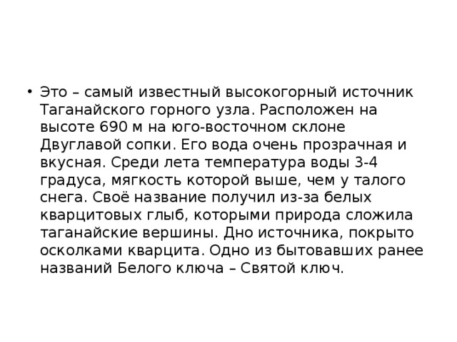 Это – самый известный высокогорный источник Таганайского горного узла. Расположен на высоте 690 м на юго-восточном склоне Двуглавой сопки. Его вода очень прозрачная и вкусная. Среди лета температура воды 3-4 градуса, мягкость которой выше, чем у талого снега. Своё название получил из-за белых кварцитовых глыб, которыми природа сложила таганайские вершины. Дно источника, покрыто осколками кварцита. Одно из бытовавших ранее названий Белого ключа – Святой ключ. 