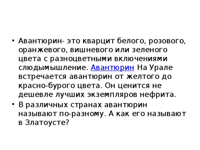 Авантюрин- это кварцит белого, розового, оранжевого, вишневого или зеленого цвета с разноцветными включениями слюдымышление.  Авантюрин На Урале встречается авантюрин от желтого до красно-бурого цвета. Он ценится не дешевле лучших экземпляров нефрита. В различных странах авантюрин называют по-разному. А как его называют в Златоусте? 
