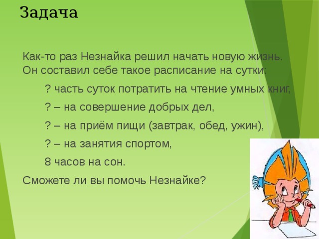 Задача Как-то раз Незнайка решил начать новую жизнь. Он составил себе такое расписание на сутки: ? часть суток потратить на чтение умных книг, ? – на совершение добрых дел, ? – на приём пищи (завтрак, обед, ужин), ? – на занятия спортом, 8 часов на сон. Сможете ли вы помочь Незнайке? 