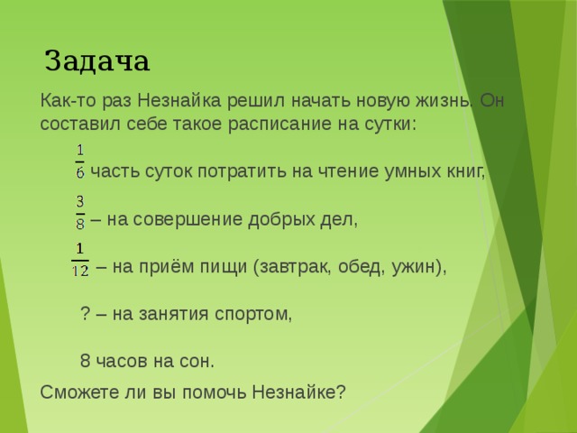 Задача Как-то раз Незнайка решил начать новую жизнь. Он составил себе такое расписание на сутки:  часть суток потратить на чтение умных книг, – на совершение добрых дел, – на приём пищи (завтрак, обед, ужин), ? – на занятия спортом, 8 часов на сон. Сможете ли вы помочь Незнайке? 