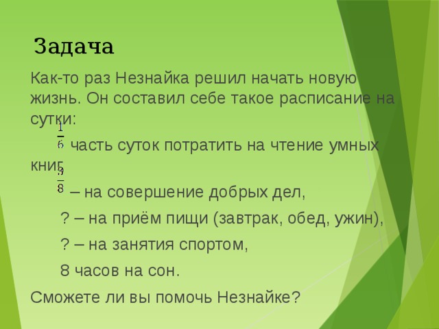Задача Как-то раз Незнайка решил начать новую жизнь. Он составил себе такое расписание на сутки:  часть суток потратить на чтение умных книг, – на совершение добрых дел, ? – на приём пищи (завтрак, обед, ужин), ? – на занятия спортом, 8 часов на сон. Сможете ли вы помочь Незнайке? 