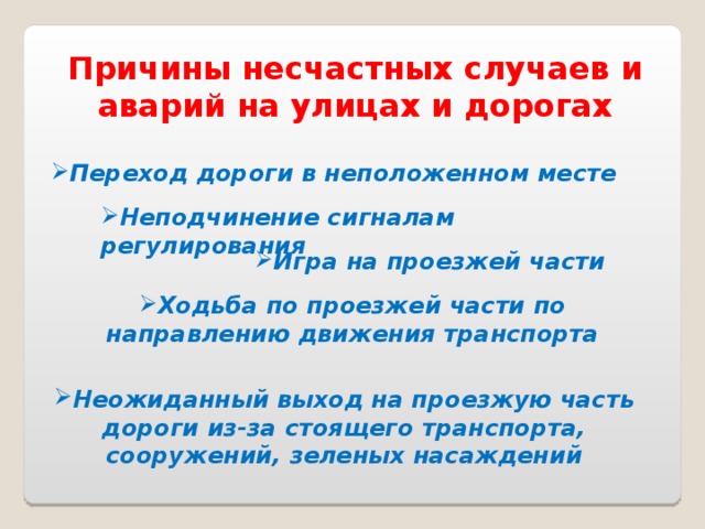 Причины несчастных случаев и аварий на улицах и дорогах Переход дороги в неположенном месте Неподчинение сигналам регулирования Игра на проезжей части Ходьба по проезжей части по направлению движения транспорта Неожиданный выход на проезжую часть дороги из-за стоящего транспорта, сооружений, зеленых насаждений 