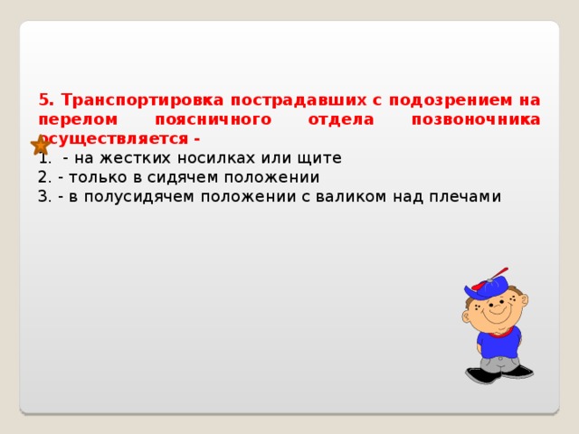 5. Транспортировка пострадавших с подозрением на перелом поясничного отдела позвоночника осуществляется - 1. - на жестких носилках или щите 2. - только в сидячем положении 3. - в полусидячем положении с валиком над плечами   