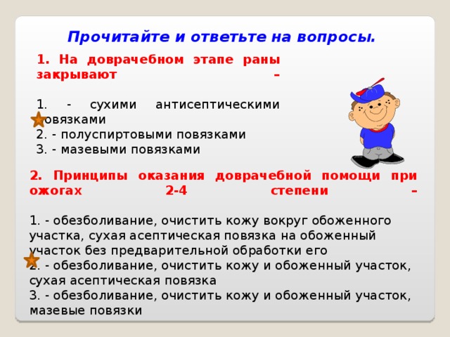 Прочитайте и ответьте на вопросы. 1. На доврачебном этапе раны закрывают –   1. - сухими антисептическими повязками 2. - полуспиртовыми повязками 3. - мазевыми повязками 2. Принципы оказания доврачебной помощи при ожогах 2-4 степени –   1. - обезболивание, очистить кожу вокруг обоженного участка, сухая асептическая повязка на обоженный участок без предварительной обработки его 2. - обезболивание, очистить кожу и обоженный участок, сухая асептическая повязка 3. - обезболивание, очистить кожу и обоженный участок, мазевые повязки 