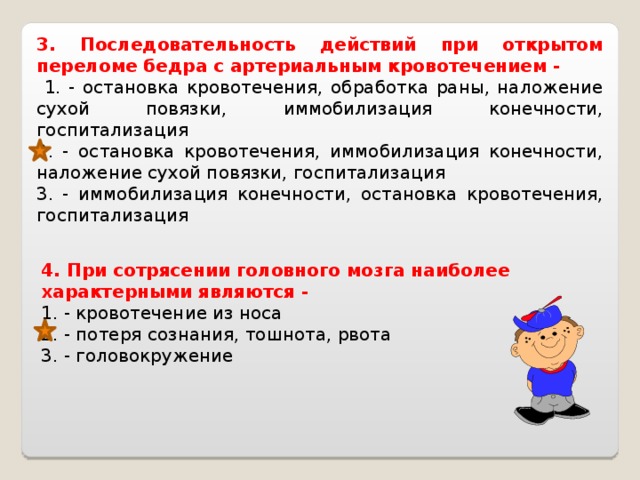 3. Последовательность действий при открытом переломе бедра с артериальным кровотечением -  1. - остановка кровотечения, обработка раны, наложение сухой повязки, иммобилизация конечности, госпитализация 2. - остановка кровотечения, иммобилизация конечности, наложение сухой повязки, госпитализация 3. - иммобилизация конечности, остановка кровотечения, госпитализация 4. При сотрясении головного мозга наиболее характерными являются - 1. - кровотечение из носа 2. - потеря сознания, тошнота, рвота 3. - головокружение 