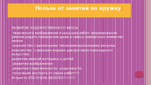  Польза от занятий по кружку :   РАЗВИТИЕ ХУДОЖЕСТВЕННОГО ВКУСА,  творческого воображения и мышления  ребят, формирование умения видеть прекрасное даже в самых невзрачных моментах жизни,  знакомство с различными техниками выполнения рисунка, знакомство с разными видами декоративно-прикладного искусства. развитие мелкой моторики у детей,  развитие воображения  развитие старательности, усидчивости,  получение восторга от своих работ!!!! И просто ЭТО ОЧЕНЬ ВЕСЕЛО!!!!!!!!!! 