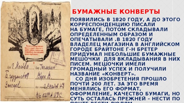 Бумажные конверты появились в 1820 году, а до этого корреспонденцию писали на бумаге, потом складывали определенным образом и опечатывали .В 1820 году владелец магазина в английском городе Брайтоне г-н Бретер придумал небольшие бумажные мешочки для вкладывания в них писем. Мешочки имели громадный успех и получили название «конверт». Со дня изобретения прошло почти 200 лет. За это время менялись его формат, оформление, качество бумаги, но суть осталась прежней – нести по почте вести людям.  