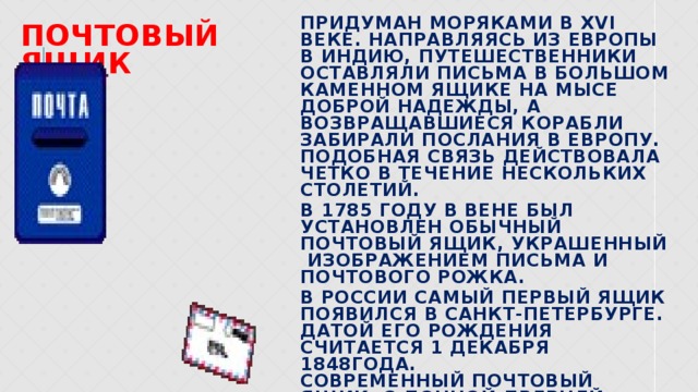 почтовый ящик Придуман моряками в ХVI веке. Направляясь из Европы в Индию, путешественники оставляли письма в большом каменном ящике на мысе Доброй Надежды, а возвращавшиеся корабли забирали послания в Европу. Подобная связь действовала четко в течение нескольких столетий. В 1785 году в Вене был установлен обычный почтовый ящик, украшенный изображением письма и почтового рожка. В России самый первый ящик появился в Санкт-Петербурге. Датой его рождения считается 1 декабря 1848года. Современный почтовый ящик, с донной дверцей, разработал конструктор П.Н. Шабаров. 