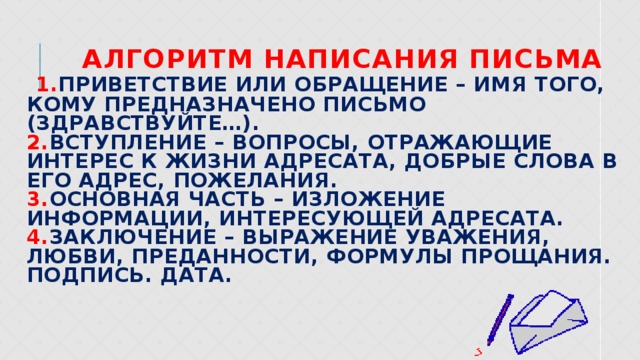  Алгоритм написания письма   1. Приветствие или обращение – имя того, кому предназначено письмо (здравствуйте…).  2. Вступление – вопросы, отражающие интерес к жизни адресата, добрые слова в его адрес, пожелания.  3. Основная часть – изложение информации, интересующей адресата.  4. Заключение – выражение уважения, любви, преданности, формулы прощания.  Подпись. Дата.   