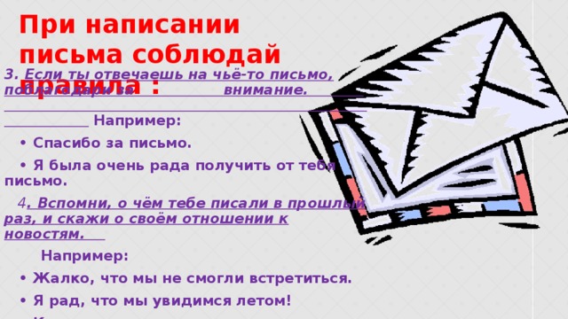    3. Если ты отвечаешь на чьё-то письмо, поблагодари за внимание.  Например: • Спасибо за письмо. • Я была очень рада получить от тебя письмо.  4 . Вспомни, о чём тебе писали в прошлый раз, и скажи о своём отношении к новостям.  Например: • Жалко, что мы не смогли встретиться. • Я рад, что мы увидимся летом! • Как хорошо, что ты успешно сдал экзамены. При написании письма соблюдай правила :  