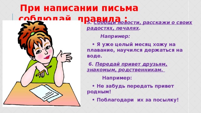  При написании письма соблюдай правила : 5. Сообщи новости, расскажи о своих радостях, печалях .  Например: • Я уже целый месяц хожу на плавание, научился держаться на воде.  6. Передай привет друзьям, знакомым, родственникам.  Например: • Не забудь передать привет родным! • Поблагодари их за посылку!  