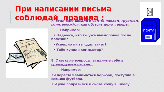 При написании письма соблюдай правила : 7. Если тебе писали о чём-то плохом, грустном, поинтересуйся, как обстоят дела теперь . Например: • Надеюсь, что ты уже выздоровел после болезни? • Успешно ли ты сдал зачет? • Тебе купили компьютер? 8. Ответь на вопросы, заданные тебе в предыдущем письме. Например: • Я перестал заниматься борьбой, поступил в секцию футбола. • Я уже поправился и снова хожу в школу. 