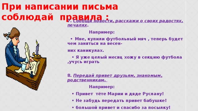 При написании письма соблюдай правила : 7. Сообщи новости, расскажи о своих радостях, печалях .  Например: •  Мне, купили футбольный мяч , теперь будет чем заняться на весен- них каникулах. • Я уже целый месяц хожу в секцию футбола ,учусь играть  8. Передай привет друзьям, знакомым, родственникам.  Например: • Привет тёте Марии и дяде Руслану! • Не забудь передать привет бабушке! • большой привет и спасибо за посылку!  