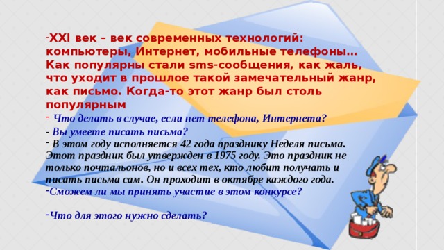 XXI век – век современных технологий: компьютеры, Интернет, мобильные телефоны… Как популярны стали sms-сообщения, как жаль, что уходит в прошлое такой замечательный жанр, как письмо. Когда-то этот жанр был столь популярным  Что делать в случае, если нет телефона, Интернета?  - Вы умеете писать письма?  В этом году исполняется 42 года празднику Неделя письма. Этот праздник был утвержден в 1975 году. Это праздник не только почтальонов, но и всех тех, кто любит получать и писать письма сам. Он проходит в октябре каждого года. Сможем ли мы принять участие в этом конкурсе?  Что для этого нужно сделать?   