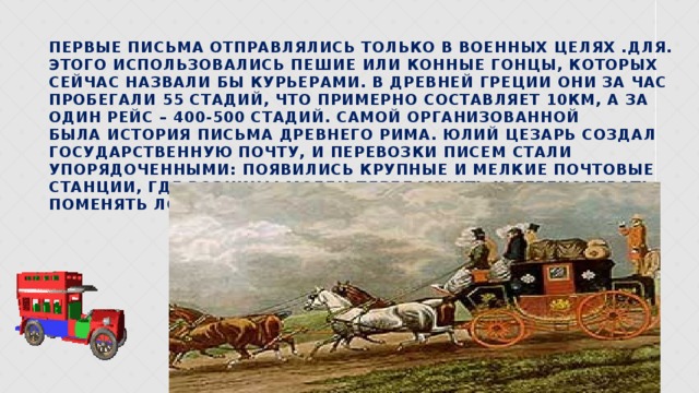 Первые письма отправлялись только в военных целях .для. Этого использовались пешие или конные гонцы, которых сейчас назвали бы курьерами. в Древней Греции они за час пробегали 55 стадий, что примерно составляет 10км, а за один рейс – 400-500 стадий. Самой организованной была история письма Древнего Рима. Юлий Цезарь создал государственную почту, и перевозки писем стали упорядоченными: Появились крупные и мелкие почтовые станции, где возницы могли передохнуть и переночевать, поменять лошадей. 