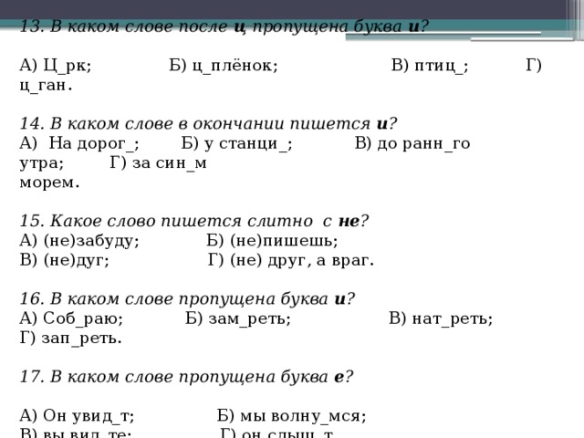 13. В каком слове после  ц  пропущена буква  и ?   А) Ц_рк;               Б) ц_плёнок;                      В) птиц_;           Г) ц_ган.   14. В каком слове в окончании пишется  и ? А)  На дорог_;        Б) у станци_;            В) до ранн_го утра;         Г) за син_м морем.   15. Какое слово пишется слитно  с  не ? А) (не)забуду;             Б) (не)пишешь; В) (не)дуг;                   Г) (не) друг, а враг.   16. В каком слове пропущена буква  и ? А) Соб_раю;            Б) зам_реть;                   В) нат_реть;           Г) зап_реть.   17. В каком слове пропущена буква  е ?   А) Он увид_т;                Б) мы волну_мся; В) вы вид_те;                 Г) он слыш_т. 