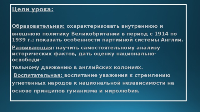 Цели урока:  Образовательная: охарактеризовать внутреннюю и внешнюю политику Великобритании в период с 1914 по 1939 г.; показать особенности партийной системы Англии. Развивающая : научить самостоятельному анализу исторических фактов, дать оценку национально-освободи- тельному движению в английских колониях.  Воспитательная: воспитание уважения к стремлению угнетенных народов к национальной независимости на основе принципов гуманизма и миролюбия.  