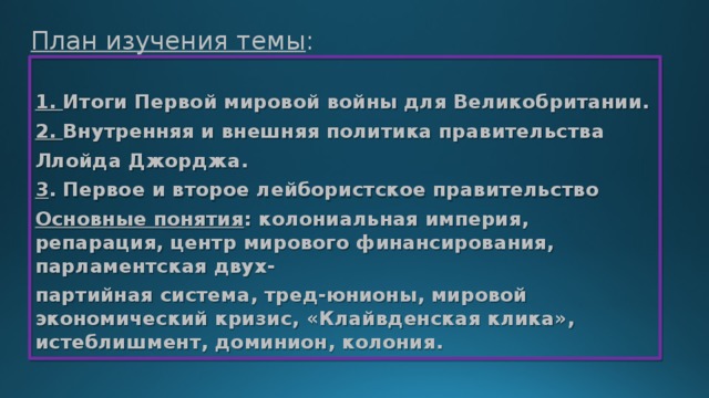 План изучения темы : 1. Итоги Первой мировой войны для Великобритании. 2. Внутренняя и внешняя политика правительства Ллойда Джорджа. 3 . Первое и второе лейбористское правительство Основные понятия : колониальная империя, репарация, центр мирового финансирования, парламентская двух- партийная система, тред-юнионы, мировой экономический кризис, «Клайвденская клика», истеблишмент, доминион, колония. 