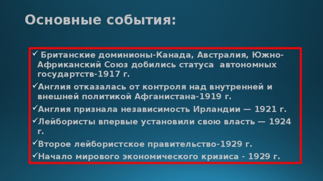 Основные события:    Британские доминионы-Канада, Австралия, Южно-Африканский Союз добились статуса автономных государтств-1917 г. Англия отказалась от контроля над внутренней и внешней политикой Афганистана-1919 г. Англия признала независимость Ирландии — 1921 г. Лейбористы впервые установили свою власть — 1924 г. Второе лейбористское правительство-1929 г. Начало мирового экономического кризиса - 1929 г.  