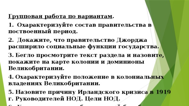 Групповая работа по вариантам . 1.  Охарактеризуйте состав правительства в поствоенный период. 2.  Докажите, что правительство Джорджа расширило социальные функции государства. 3.  Бегло просмотрите текст раздела и назовите, покажите на карте колонии и доминионы Великобритании. 4.  Охарактеризуйте положение в колониальных владениях Великобритании. 5.  Назовите причину Ирландского кризиса в 1919 г. Руководителей НОД. Цели НОД. 6.  Каковы итоги освободительной борьбы в Ирландии? 