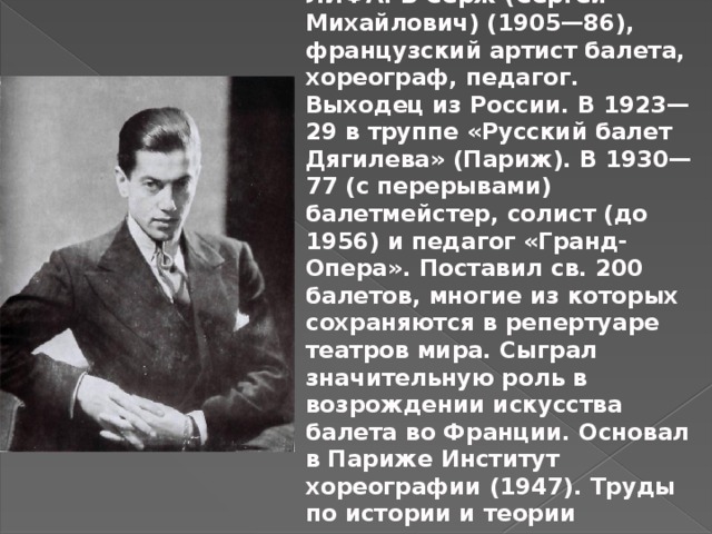 ЛИФА́РЬ Серж (Сергей Михайлович) (1905—86), французский артист балета, хореограф, педагог. Выходец из России. В 1923—29 в труппе «Русский балет Дягилева» (Париж). В 1930—77 (с перерывами) балетмейстер, солист (до 1956) и педагог «Гранд-Опера». Поставил св. 200 балетов, многие из которых сохраняются в репертуаре театров мира. Сыграл значительную роль в возрождении искусства балета во Франции. Основал в Париже Институт хореографии (1947). Труды по истории и теории классического танца. 