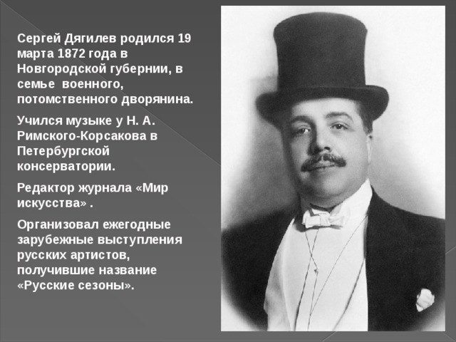 Сергей Дягилев родился 19 марта 1872 года в Новгородской губернии, в семье военного, потомственного дворянина. Учился музыке у Н. А. Римского-Корсакова в Петербургской консерватории. Редактор журнала «Мир искусства» . Организовал ежегодные зарубежные выступления русских артистов, получившие название «Русские сезоны». 