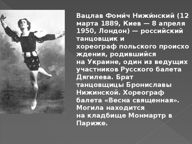 Вацлав Фоми́ч Нижи́нский (12 марта 1889, Киев — 8 апреля 1950, Лондон) — российский танцовщик и хореограф польского происхождения, родившийся на Украине, один из ведущих участников Русского балета Дягилева. Брат танцовщицы Брониславы Нижинской. Хореограф балета «Весна священная». Могила находится на кладбище Монмартр в Париже. 