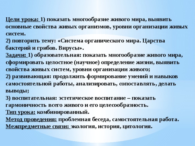  Цели урока: 1) показать многообразие живого мира, выявить основные свойства живых организмов, уровни организации живых систем.  2) повторить тему: «Система органического мира. Царства бактерий и грибов. Вирусы».  Задачи: 1) образовательная: показать многообразие живого мира, сформировать целостное (научное) определение жизни, выявить свойства живых систем, уровни организации живого;  2) развивающая: продолжить формирование умений и навыков самостоятельной работы, анализировать, сопоставлять, делать выводы;  3) воспитательная: эстетическое воспитание – показать гармоничность всего живого и его целесообразность.  Тип урока: комбинированный.  Метод проведения: проблемная беседа, самостоятельная работа.  Межпредметные связи: экология, история, цитология.   