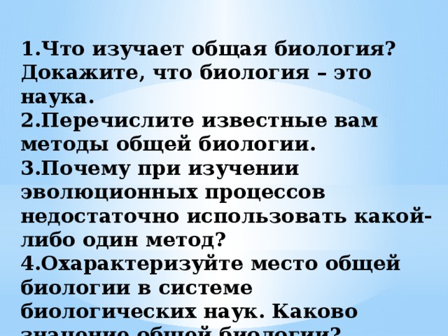  1.Что изучает общая биология? Докажите, что биология – это наука.  2.Перечислите известные вам методы общей биологии.  3.Почему при изучении эволюционных процессов недостаточно использовать какой-либо один метод?  4.Охарактеризуйте место общей биологии в системе биологических наук. Каково значение общей биологии?    