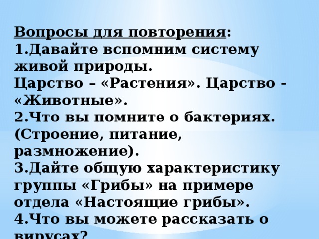  Вопросы для повторения :  1.Давайте вспомним систему живой природы.  Царство – «Растения». Царство - «Животные».  2.Что вы помните о бактериях. (Строение, питание, размножение).  3.Дайте общую характеристику группы «Грибы» на примере отдела «Настоящие грибы».  4.Что вы можете рассказать о вирусах? 