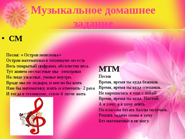 Музыкальное домашнее задание СМ Песня: « Остров невезенье» Остров математики в техникуме он есть Весь покрытый цифрами, абсолютно весь. Тут живем несчастные мы- электрики На лицо ужасные, умные внутри. Вроде мы не лодыри, и могли бы жить Нам бы математику, взять и отменить- 2 раза И тогда в техникуме, стало б легче жить МТМ Песня  Время, время ты куда бежишь  Время, время ты куда спешишь.  Не нарешалась я еще с тобой  Время, время ты куда. Постой.  А я хочу, а я хочу опять  По классам бегать баллы получать.  Решать задачи снова я хочу  Без математики я не могу. 