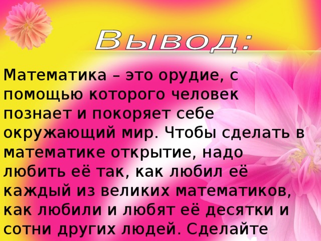 Математика – это орудие, с помощью которого человек познает и покоряет себе окружающий мир. Чтобы сделать в математике открытие, надо любить её так, как любил её каждый из великих математиков, как любили и любят её десятки и сотни других людей. Сделайте хотя бы малую часть того, что сделал каждый из них, и мир навсегда останется благодарным вам. Полюбите математику! 