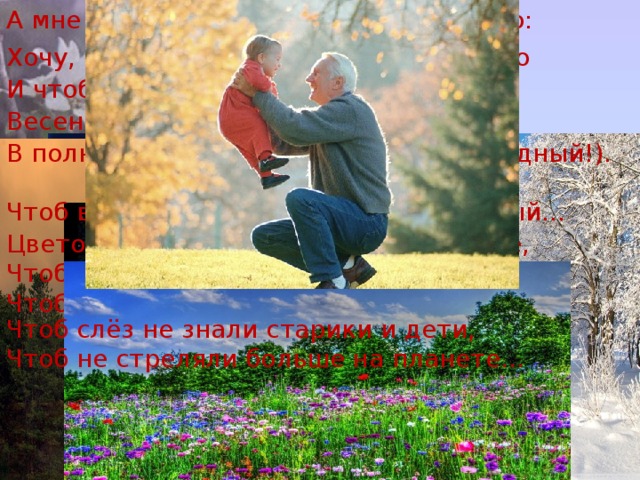 А мне для счастья, в общем, надо мало: Хочу, чтоб солнце над землей вставало И чтоб луна... А как же без луны? Весенних громов, снежной тишины. В полнеба звезд (мне хватит – я не жадный!). Чтоб ветерок (когда жара!) прохладный... Цветов побольше, только чтоб на поле, Чтобы земля моя плодоносила, Чтоб досыта она людей кормила, Чтоб слёз не знали старики и дети, Чтоб не стреляли больше на планете...