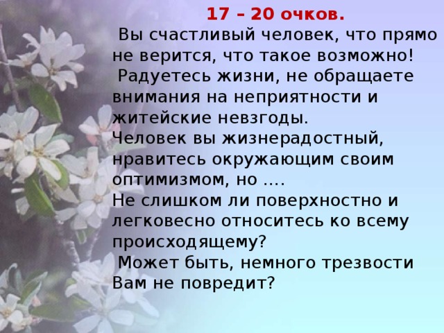 17 – 20 очков.  Вы счастливый человек, что прямо не верится, что такое возможно!  Радуетесь жизни, не обращаете внимания на неприятности и житейские невзгоды. Человек вы жизнерадостный, нравитесь окружающим своим оптимизмом, но …. Не слишком ли поверхностно и легковесно относитесь ко всему происходящему?  Может быть, немного трезвости Вам не повредит?