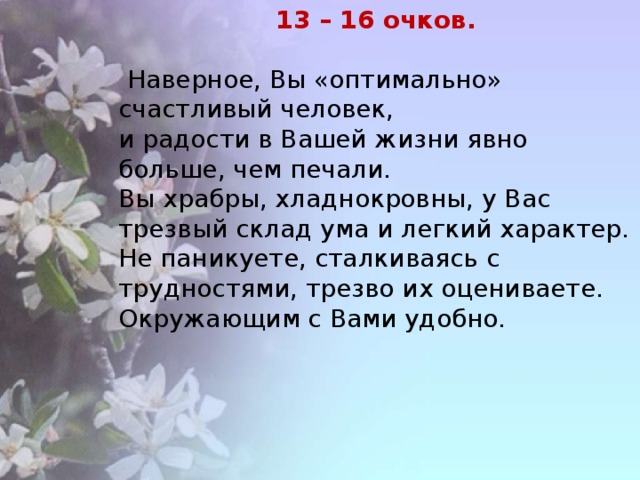 13 – 16 очков.   Наверное, Вы «оптимально» счастливый человек, и радости в Вашей жизни явно больше, чем печали. Вы храбры, хладнокровны, у Вас трезвый склад ума и легкий характер. Не паникуете, сталкиваясь с трудностями, трезво их оцениваете. Окружающим с Вами удобно.