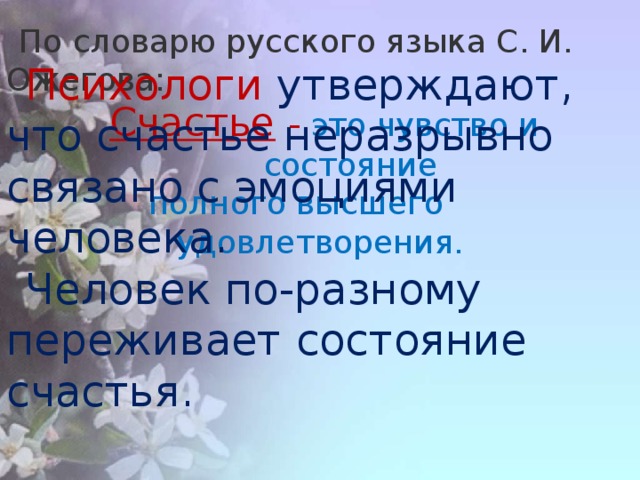 Психологи утверждают, что счастье неразрывно связано с эмоциями человека. Человек по-разному переживает состояние счастья. По словарю русского языка С. И. Ожегова:   Счастье   -  это чувство и состояние  полного высшего удовлетворения.