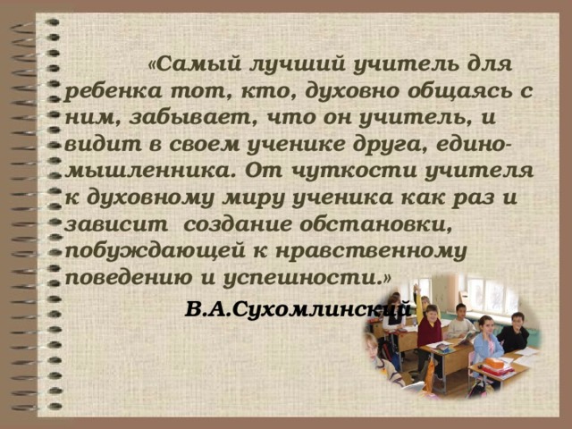   «Самый лучший учитель для ребенка тот, кто, духовно общаясь с ним, забывает, что он учитель, и видит в своем ученике друга, едино-мышленника. От чуткости учителя к духовному миру ученика как раз и зависит создание обстановки, побуждающей к нравственному поведению и успешности.»   В.А.Сухомлинский  