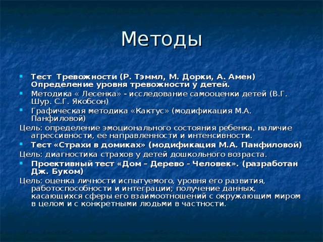 Методы Тест Тревожности (Р. Тэммл, М. Дорки, А. Амен) Определение уровня тревожности у детей. Методика « Лесенка» - исследование самооценки детей (В.Г. Шур. С.Г. Якобсон) Графическая методика «Кактус» (модификация М.А. Панфиловой) Цель: определение эмоционального состояния ребенка, наличие агрессивности, ее направленности и интенсивности. Тест «Страхи в домиках» (модификация М.А. Панфиловой) Цель: диагностика страхов у детей дошкольного возраста. Проективный тест «Дом – Дерево - Человек». (разработан Дж. Буком) Цель: оценка личности испытуемого, уровня его развития, работоспособности и интеграции; получение данных, касающихся сферы его взаимоотношений с окружающим миром в целом и с конкретными людьми в частности. 