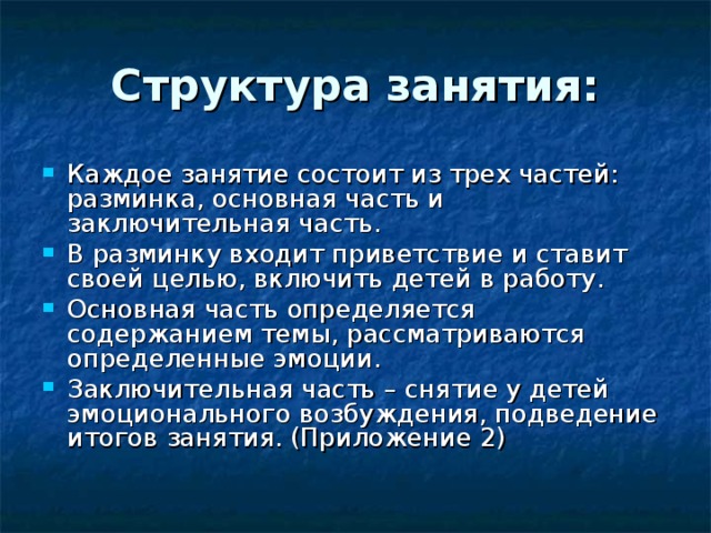 Структура занятия: Каждое занятие состоит из трех частей: разминка, основная часть и заключительная часть. В разминку входит приветствие и ставит своей целью, включить детей в работу. Основная часть определяется содержанием темы, рассматриваются определенные эмоции. Заключительная часть – снятие у детей эмоционального возбуждения, подведение итогов занятия. (Приложение 2) 
