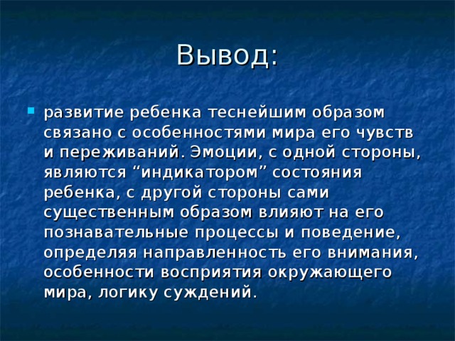 Вывод: развитие ребенка теснейшим образом связано с особенностями мира его чувств и переживаний. Эмоции, с одной стороны, являются “индикатором” состояния ребенка, с другой стороны сами существенным образом влияют на его познавательные процессы и поведение, определяя направленность его внимания, особенности восприятия окружающего мира, логику суждений. 