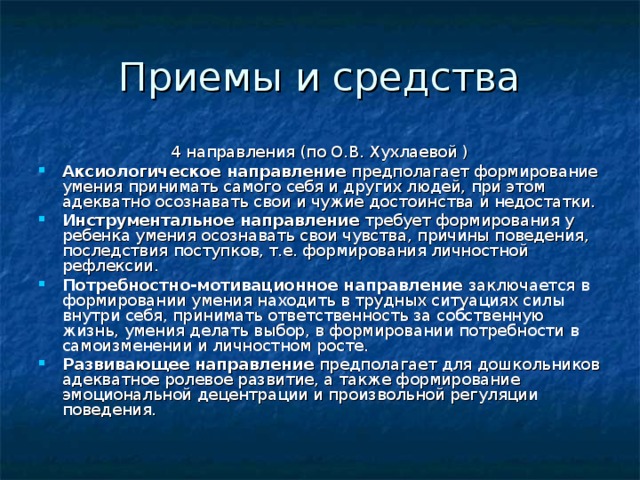 Приемы и средства 4 направления (по О.В. Хухлаевой ) Аксиологическое направление предполагает формирование умения принимать самого себя и других людей, при этом адекватно осознавать свои и чужие достоинства и недостатки. Инструментальное направление требует формирования у ребенка умения осознавать свои чувства, причины поведения, последствия поступков, т.е. формирования личностной рефлексии. Потребностно-мотивационное  направление заключается в формировании умения находить в трудных ситуациях силы внутри себя, принимать ответственность за собственную жизнь, умения делать выбор, в формировании потребности в самоизменении и личностном росте. Развивающее направление предполагает для дошкольников адекватное ролевое развитие, а также формирование эмоциональной децентрации и произвольной регуляции поведения. 